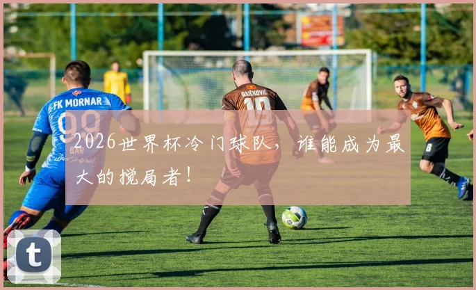 2026世界杯冷门球队,谁能成为最大的搅局者!